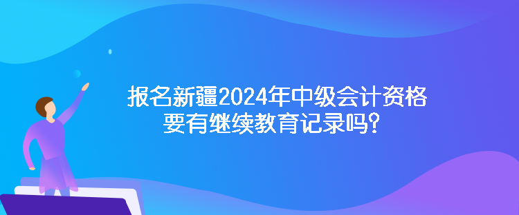 報(bào)名新疆2024年中級會計(jì)資格要有繼續(xù)教育記錄嗎？