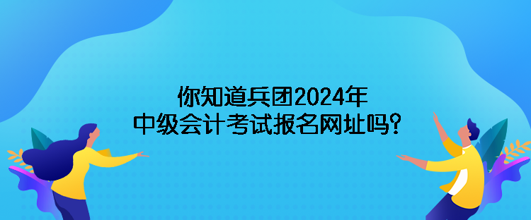 你知道兵團(tuán)2024年中級會(huì)計(jì)考試報(bào)名網(wǎng)址嗎？