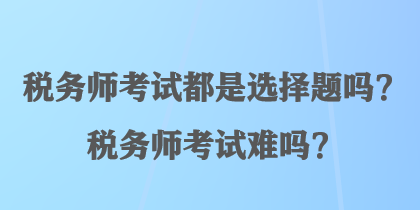 稅務(wù)師考試都是選擇題嗎？稅務(wù)師考試難嗎？