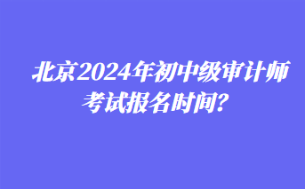 北京2024年初中級審計師考試報名時間？