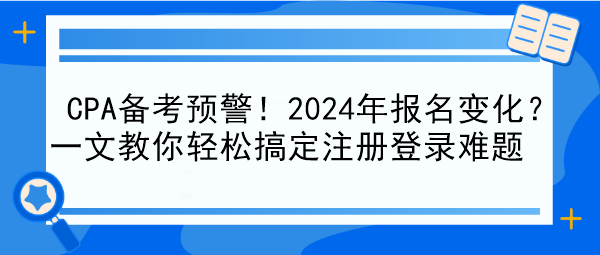 CPA備考預(yù)警！2024年報名變化？一文教你輕松搞定注冊登錄難題