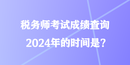 稅務(wù)師考試成績查詢2024年的時間是？