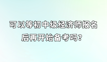 可以等初中級經(jīng)濟(jì)師報名后再開始備考嗎？