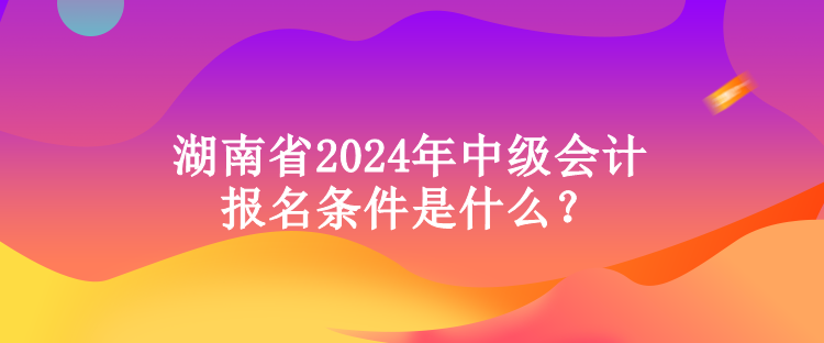 湖南省2024年中級會計報名條件是什么？