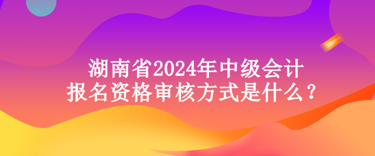 湖南省2024年中級會計報名資格審核方式是什么？