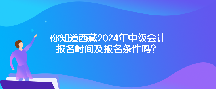 你知道西藏2024年中級會計報名時間及報名條件嗎？