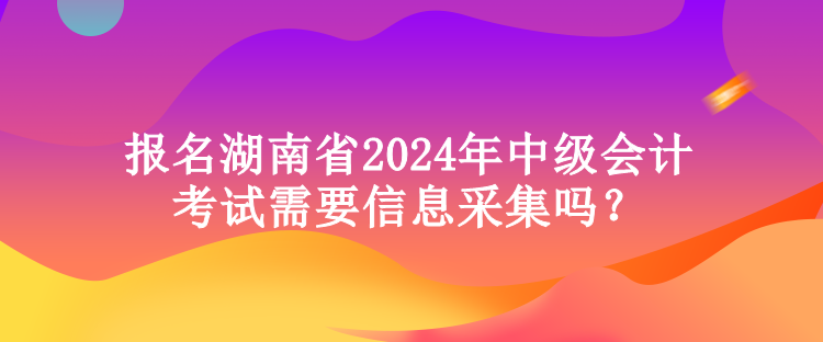 報(bào)名湖南省2024年中級(jí)會(huì)計(jì)考試需要信息采集嗎？