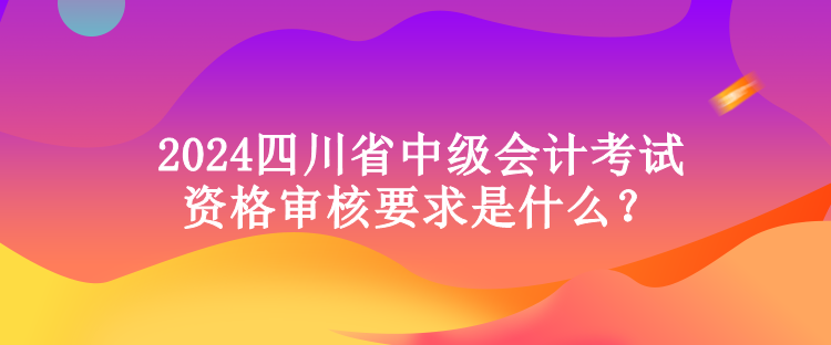 2024四川省中級會計(jì)考試資格審核要求是什么？