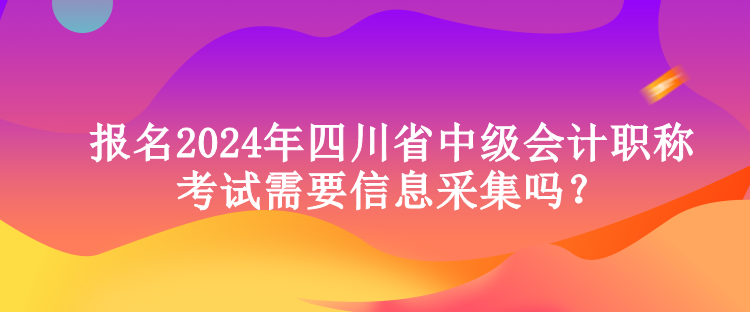 報名2024年四川省中級會計職稱考試需要信息采集嗎？