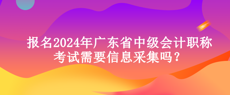 報名2024年廣東省中級會計職稱考試需要信息采集嗎？