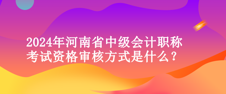 2024年河南省中級(jí)會(huì)計(jì)職稱考試資格審核方式是什么？