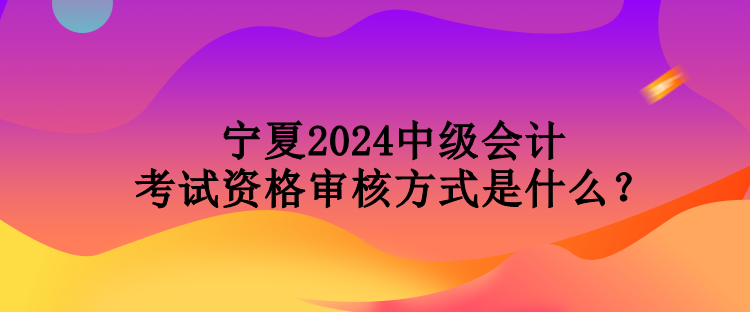 寧夏2024中級會計考試資格審核方式是什么？