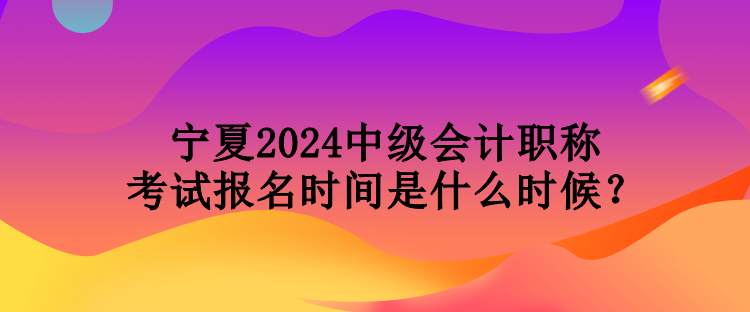 寧夏2024中級會計職稱考試報名時間是什么時候？