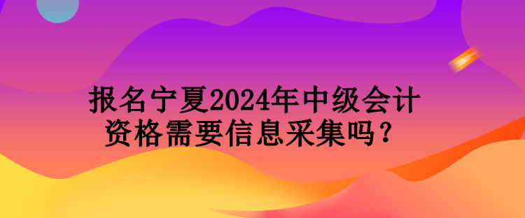 報名寧夏2024年中級會計資格需要信息采集嗎？