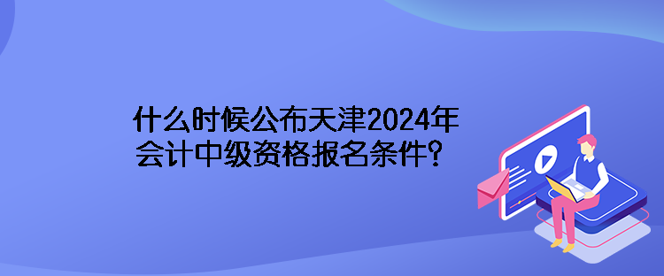 什么時(shí)候公布天津2024年會(huì)計(jì)中級(jí)資格報(bào)名條件？