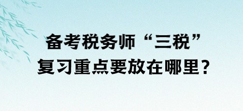 了解“三稅”！備考稅務(wù)師“三稅”復(fù)習重點要放在哪里？