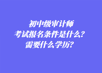 初中級審計師考試報名條件是什么？需要什么學(xué)歷？