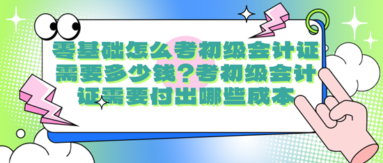 零基礎(chǔ)怎么考初級(jí)會(huì)計(jì)證需要多少錢(qián)？考初級(jí)會(huì)計(jì)證需要付出哪些成本