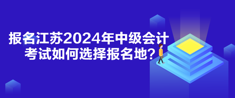 報(bào)名江蘇2024年中級(jí)會(huì)計(jì)考試如何選擇報(bào)名地？