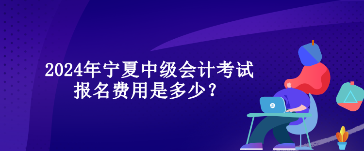 2024年寧夏中級會計考試報名費用是多少？