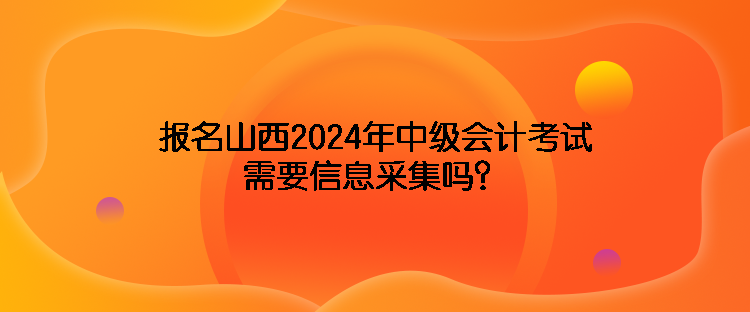 報名山西2024年中級會計考試需要信息采集嗎？