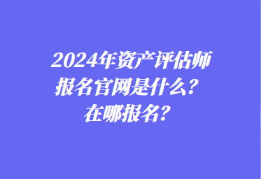 2024年資產(chǎn)評(píng)估師報(bào)名官網(wǎng)是什么？在哪報(bào)名？