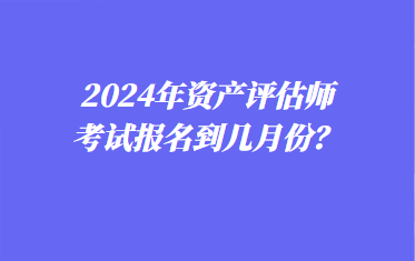 2024年資產(chǎn)評(píng)估師考試報(bào)名到幾月份？