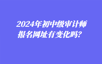 2024年初中級(jí)審計(jì)師報(bào)名網(wǎng)址有變化嗎？