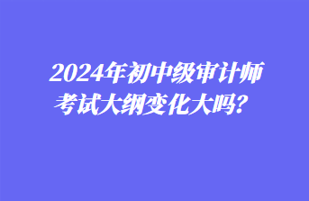 2024年初中級審計師考試大綱變化大嗎？