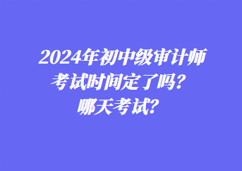 2024年初中級審計師考試時間定了嗎？哪天考試？