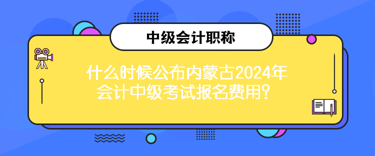 什么時候公布內(nèi)蒙古2024年會計中級考試報名費用？