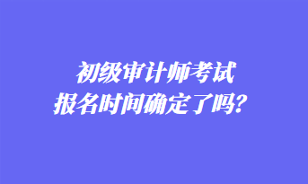 初級(jí)審計(jì)師考試報(bào)名時(shí)間確定了嗎？