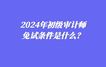 2024年初級(jí)審計(jì)師免試條件是什么？