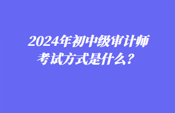 2024年初中級(jí)審計(jì)師考試方式是什么？