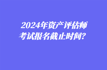 2024年資產(chǎn)評估師考試報(bào)名截止時(shí)間？