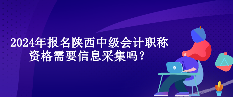 2024年報名陜西中級會計職稱資格需要信息采集嗎？