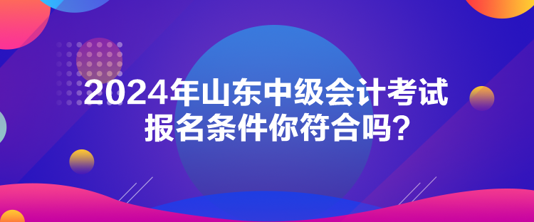 2024年山東中級(jí)會(huì)計(jì)考試報(bào)名條件你符合嗎？