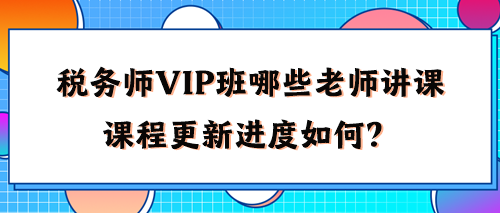 稅務(wù)師VIP班有哪些老師講課？2024年課程更新進(jìn)度如何了？