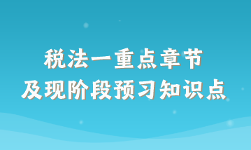 稅法一重點章節(jié)及現(xiàn)階段預(yù)習(xí)知識點