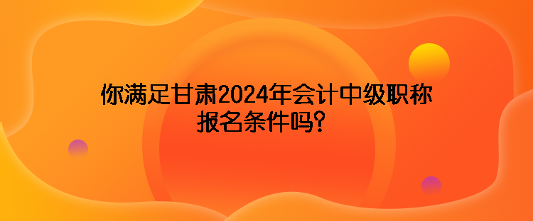 你滿足甘肅2024年會計中級職稱報名條件嗎？