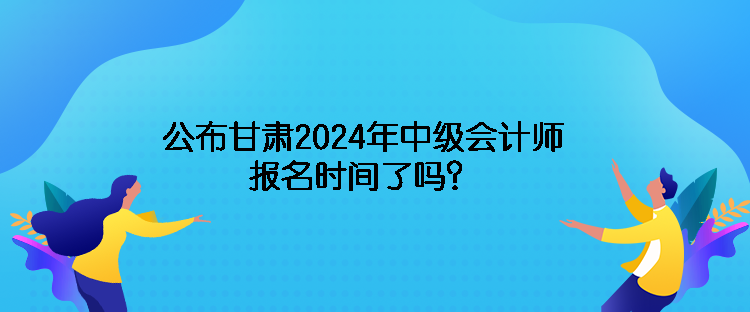 公布甘肅2024年中級會計師報名時間了嗎？