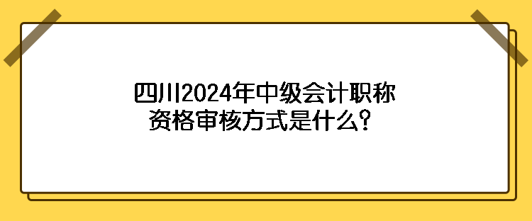 四川2024年中級會計職稱資格審核方式是什么？