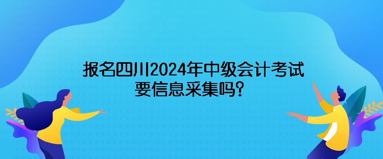 報名四川2024年中級會計考試需要信息采集嗎？