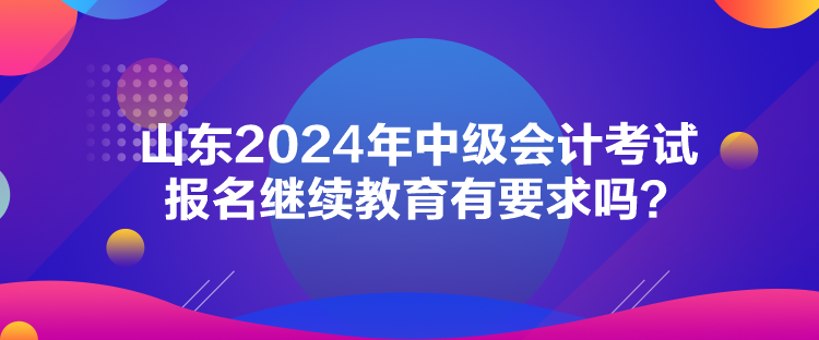 山東2024年中級(jí)會(huì)計(jì)考試報(bào)名繼續(xù)教育有要求嗎？