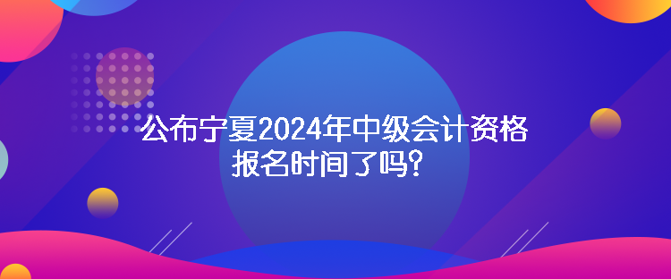 公布寧夏2024年中級(jí)會(huì)計(jì)資格報(bào)名時(shí)間了嗎？