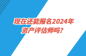 現(xiàn)在還能報名2024年資產(chǎn)評估師嗎？