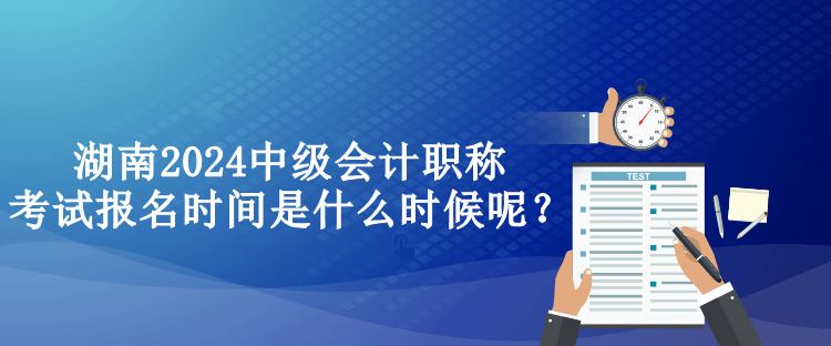 湖南2024中級會計職稱考試報名時間是什么時候呢？