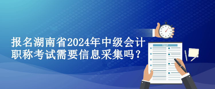 報名湖南省2024年中級會計職稱考試需要信息采集嗎？