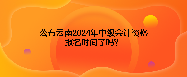 公布云南2024年中級會計資格報名時間了嗎？