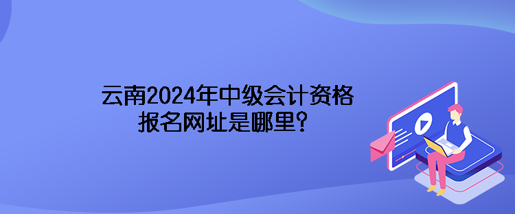 云南2024年中級(jí)會(huì)計(jì)資格報(bào)名網(wǎng)址是哪里？